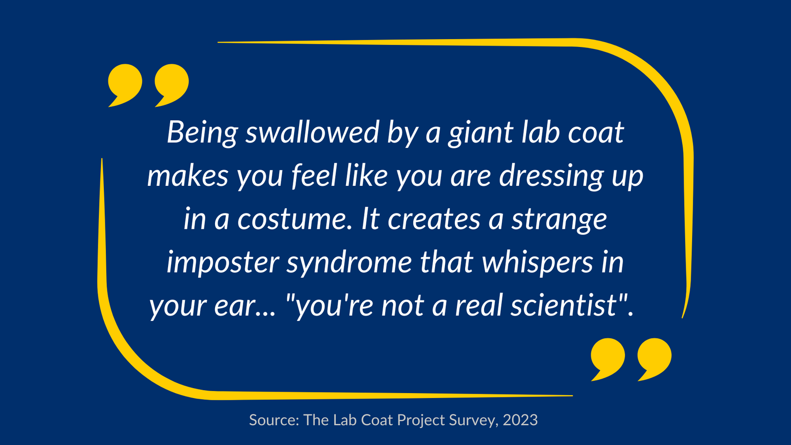 Quote: Being swallowed by a giant lab coat makes you feel like you are dressing up in a costume. It creates a strange imposter syndrome that whispers in your ear...You're not a real scientist. Sourced from The Lab Coat Project Survey in 2023

